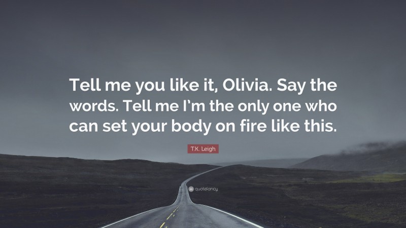 T.K. Leigh Quote: “Tell me you like it, Olivia. Say the words. Tell me I’m the only one who can set your body on fire like this.”