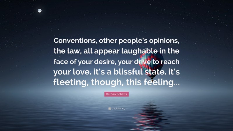 Bethan Roberts Quote: “Conventions, other people’s opinions, the law, all appear laughable in the face of your desire, your drive to reach your love. it’s a blissful state. it’s fleeting, though, this feeling...”