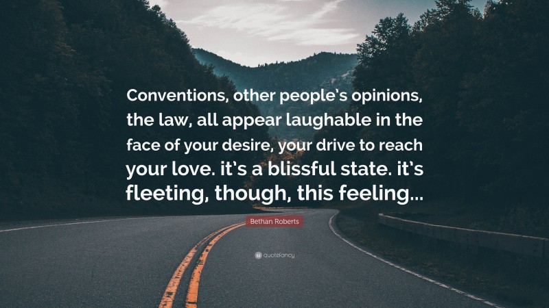 Bethan Roberts Quote: “Conventions, other people’s opinions, the law, all appear laughable in the face of your desire, your drive to reach your love. it’s a blissful state. it’s fleeting, though, this feeling...”