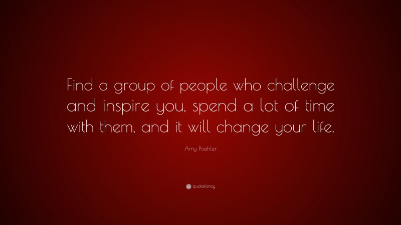 Amy Poehler Quote: “Find a group of people who challenge and inspire you, spend a lot of time with them, and it will change your life.”