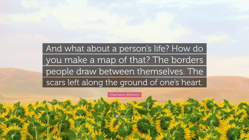 Charmaine Wilkerson Quote: “And what about a person’s life? How do you make a map of that? The borders people draw between themselves. The scars left along the ground of one’s heart.”