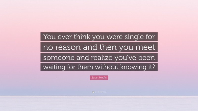 Sarah Hogle Quote: “You ever think you were single for no reason and then you meet someone and realize you’ve been waiting for them without knowing it?”