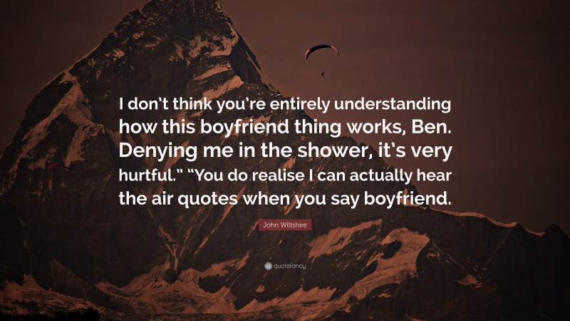 John Wiltshire Quote: “I don’t think you’re entirely understanding how this boyfriend thing works, Ben. Denying me in the shower, it’s very hurtful.” “You do realise I can actually hear the air quotes when you say boyfriend.”