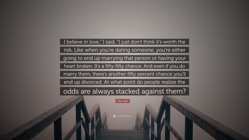 Alex Light Quote: “I believe in love,” I said, “I just don’t think it’s worth the risk. Like when you’re dating someone, you’re either going to end up marrying that person or having your heart broken. It’s a fifty-fifty chance. And even if you do marry them, there’s another fifty percent chance you’ll end up divorced. At what point do people realize the odds are always stacked against them?”