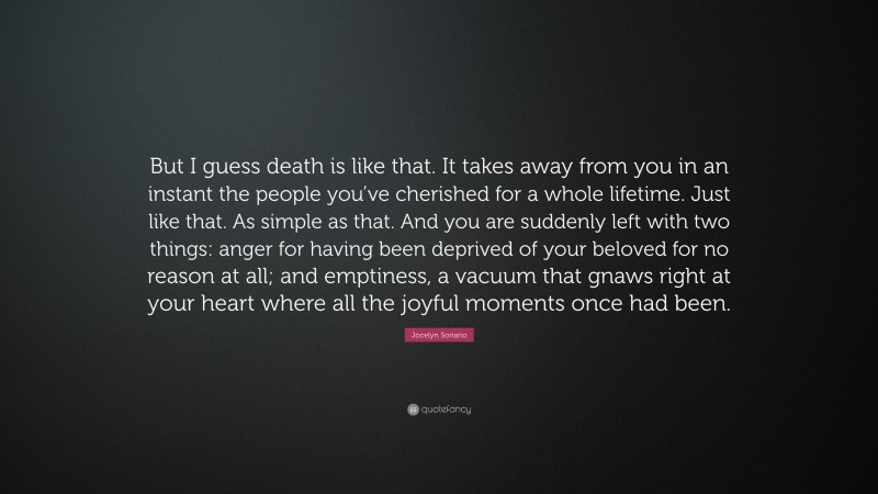 Jocelyn Soriano Quote: “But I guess death is like that. It takes away from you in an instant the people you’ve cherished for a whole lifetime. Just like that. As simple as that. And you are suddenly left with two things: anger for having been deprived of your beloved for no reason at all; and emptiness, a vacuum that gnaws right at your heart where all the joyful moments once had been.”