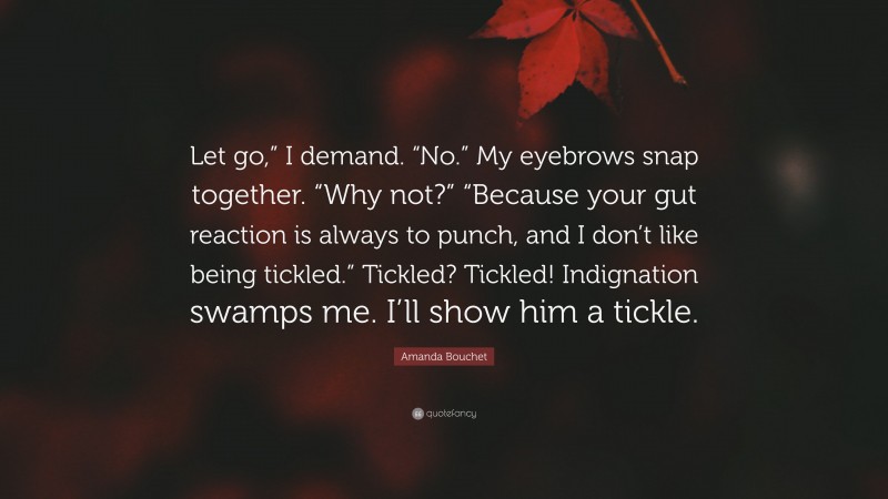 Amanda Bouchet Quote: “Let go,” I demand. “No.” My eyebrows snap together. “Why not?” “Because your gut reaction is always to punch, and I don’t like being tickled.” Tickled? Tickled! Indignation swamps me. I’ll show him a tickle.”
