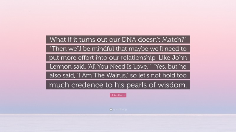 John Marrs Quote: “What if it turns out our DNA doesn’t Match?” “Then we’ll be mindful that maybe we’ll need to put more effort into our relationship. Like John Lennon said, ‘All You Need Is Love.’” “Yes, but he also said, ‘I Am The Walrus,’ so let’s not hold too much credence to his pearls of wisdom.”