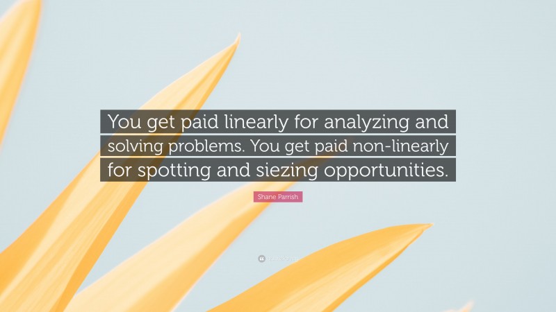 Shane Parrish Quote: “You get paid linearly for analyzing and solving problems. You get paid non-linearly for spotting and siezing opportunities.”