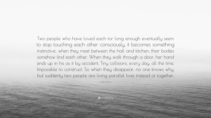 Fredrik Backman Quote: “Two people who have loved each for long enough eventually seem to stop touching each other consciously, it becomes something instinctive; when they meet between the hall and kitchen, their bodies somehow find each other. When they walk through a door, her hand ends up in his as if by accident. Tiny collisions, every day, all the time. Impossible to construct. So when they disappear, no one knows why, but suddenly two people are living parallel lives instead of together.”