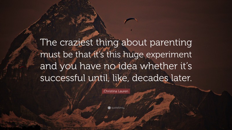 Christina Lauren Quote: “The craziest thing about parenting must be that it’s this huge experiment and you have no idea whether it’s successful until, like, decades later.”