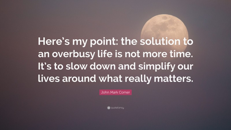 John Mark Comer Quote: “Here’s my point: the solution to an overbusy life is not more time. It’s to slow down and simplify our lives around what really matters.”