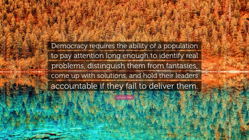 Johann Hari Quote: “Democracy requires the ability of a population to pay attention long enough to identify real problems, distinguish them from fantasies, come up with solutions, and hold their leaders accountable if they fail to deliver them.”