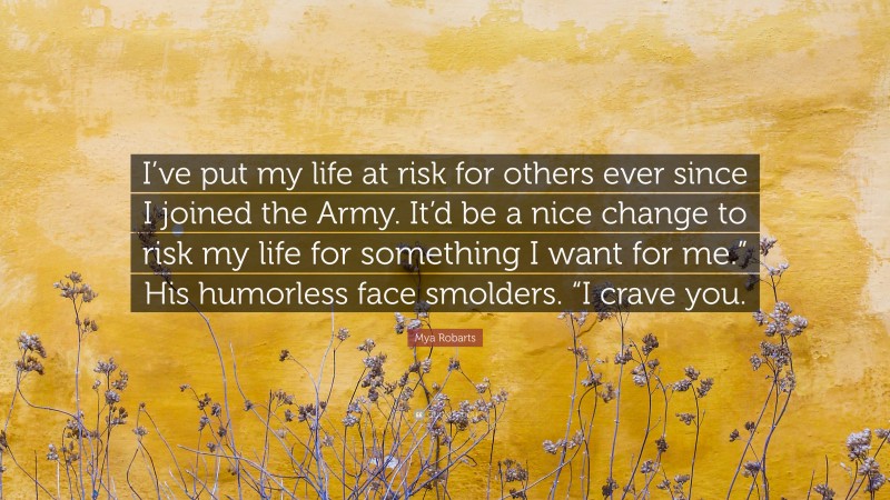 Mya Robarts Quote: “I’ve put my life at risk for others ever since I joined the Army. It’d be a nice change to risk my life for something I want for me.” His humorless face smolders. “I crave you.”