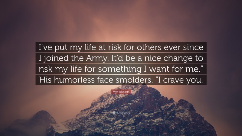 Mya Robarts Quote: “I’ve put my life at risk for others ever since I joined the Army. It’d be a nice change to risk my life for something I want for me.” His humorless face smolders. “I crave you.”