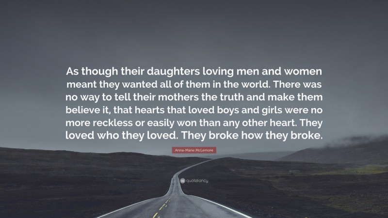 Anna-Marie McLemore Quote: “As though their daughters loving men and women meant they wanted all of them in the world. There was no way to tell their mothers the truth and make them believe it, that hearts that loved boys and girls were no more reckless or easily won than any other heart. They loved who they loved. They broke how they broke.”