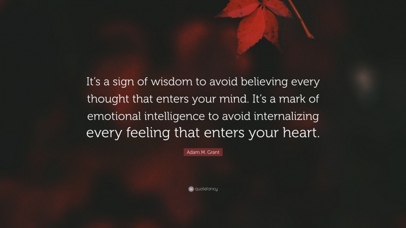 Adam M. Grant Quote: “It’s a sign of wisdom to avoid believing every thought that enters your mind. It’s a mark of emotional intelligence to avoid internalizing every feeling that enters your heart.”