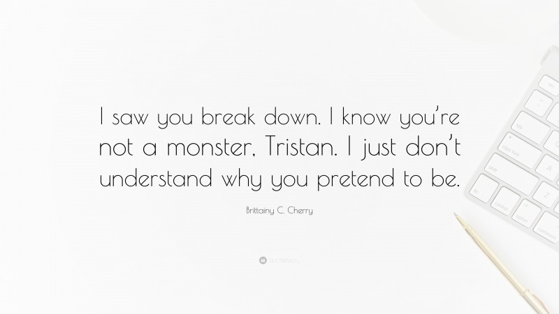 Brittainy C. Cherry Quote: “I saw you break down. I know you’re not a monster, Tristan. I just don’t understand why you pretend to be.”