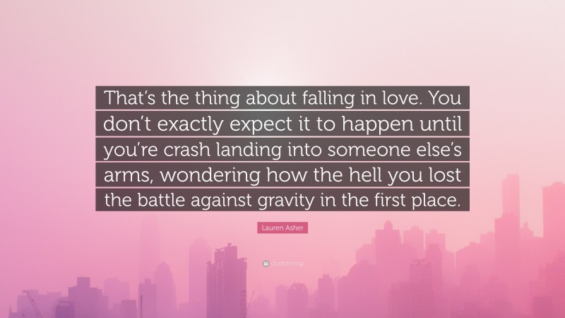 Lauren Asher Quote: “That’s the thing about falling in love. You don’t exactly expect it to happen until you’re crash landing into someone else’s arms, wondering how the hell you lost the battle against gravity in the first place.”