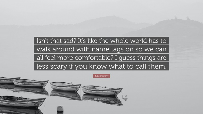 Julie Murphy Quote: “Isn’t that sad? It’s like the whole world has to walk around with name tags on so we can all feel more comfortable? I guess things are less scary if you know what to call them.”