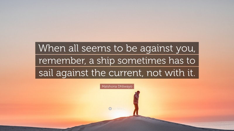 Matshona Dhliwayo Quote: “When all seems to be against you, remember, a ship sometimes has to sail against the current, not with it.”