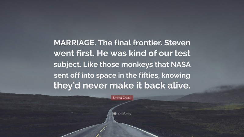 Emma Chase Quote: “MARRIAGE. The final frontier. Steven went first. He was kind of our test subject. Like those monkeys that NASA sent off into space in the fifties, knowing they’d never make it back alive.”