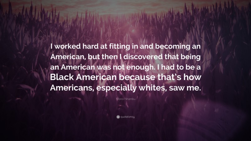 Maria Nhambu Quote: “I worked hard at fitting in and becoming an American, but then I discovered that being an American was not enough. I had to be a Black American because that’s how Americans, especially whites, saw me.”