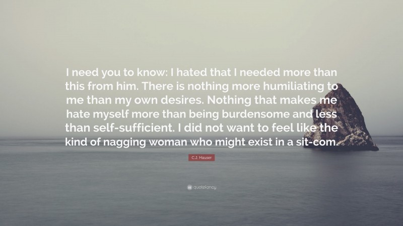 C.J. Hauser Quote: “I need you to know: I hated that I needed more than this from him. There is nothing more humiliating to me than my own desires. Nothing that makes me hate myself more than being burdensome and less than self-sufficient. I did not want to feel like the kind of nagging woman who might exist in a sit-com.”