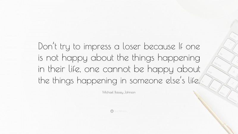 Michael Bassey Johnson Quote: “Don’t try to impress a loser because If one is not happy about the things happening in their life, one cannot be happy about the things happening in someone else’s life.”