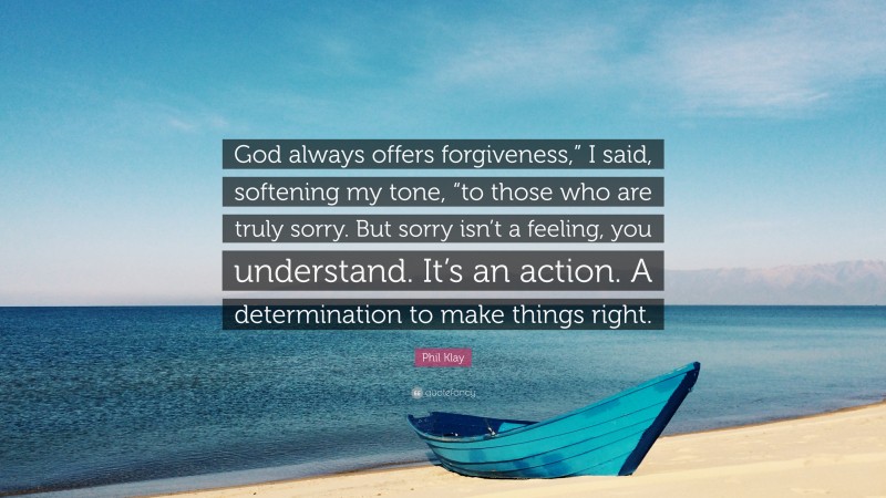 Phil Klay Quote: “God always offers forgiveness,” I said, softening my tone, “to those who are truly sorry. But sorry isn’t a feeling, you understand. It’s an action. A determination to make things right.”