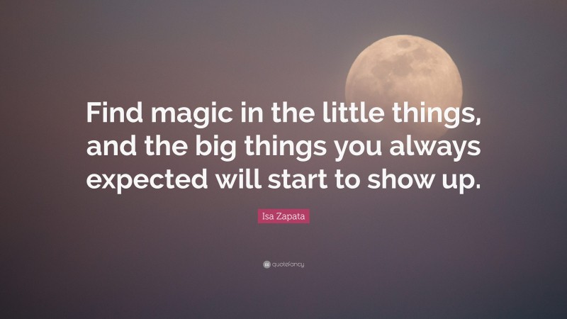 Isa Zapata Quote: “Find magic in the little things, and the big things you always expected will start to show up.”