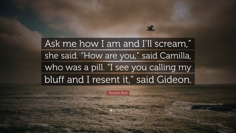 Tamsyn Muir Quote: “Ask me how I am and I’ll scream,” she said. “How are you,” said Camilla, who was a pill. “I see you calling my bluff and I resent it,” said Gideon.”