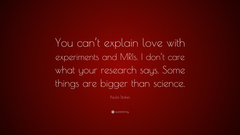 Paula Stokes Quote: “You can’t explain love with experiments and MRIs. I don’t care what your research says. Some things are bigger than science.”