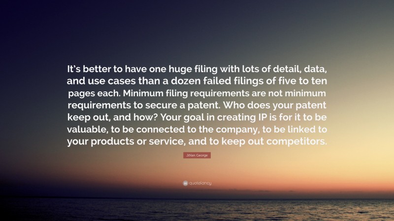 JiNan George Quote: “It’s better to have one huge filing with lots of detail, data, and use cases than a dozen failed filings of five to ten pages each. Minimum filing requirements are not minimum requirements to secure a patent. Who does your patent keep out, and how? Your goal in creating IP is for it to be valuable, to be connected to the company, to be linked to your products or service, and to keep out competitors.”
