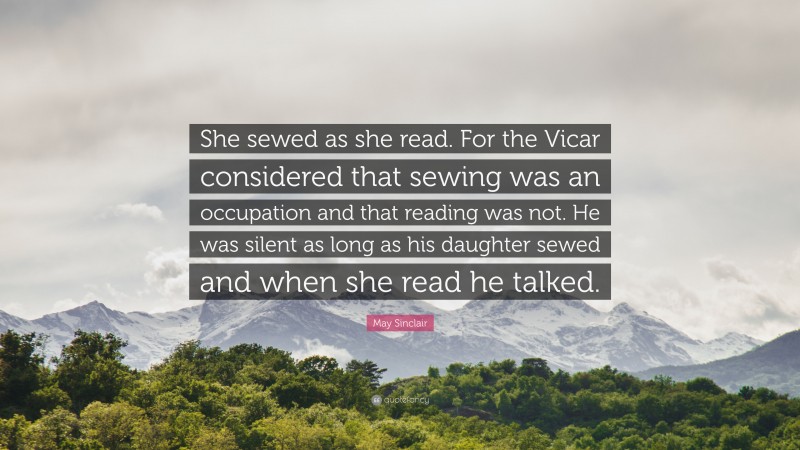 May Sinclair Quote: “She sewed as she read. For the Vicar considered that sewing was an occupation and that reading was not. He was silent as long as his daughter sewed and when she read he talked.”