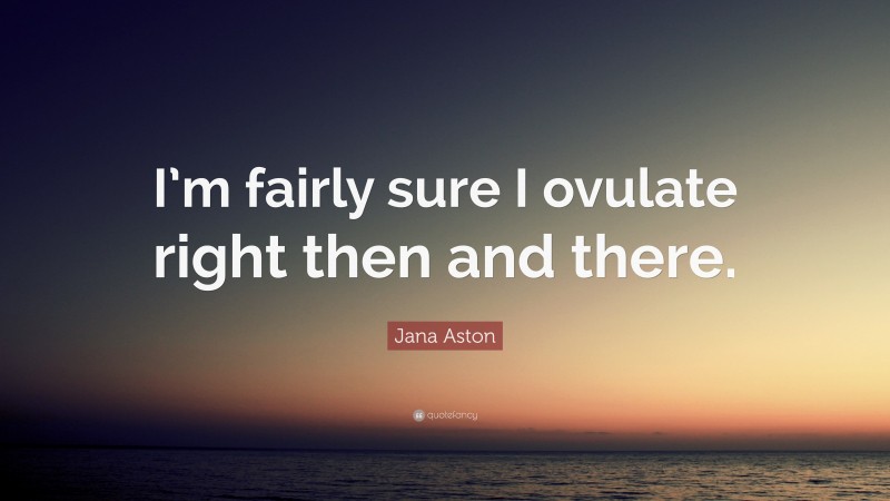 Jana Aston Quote: “I’m fairly sure I ovulate right then and there.”