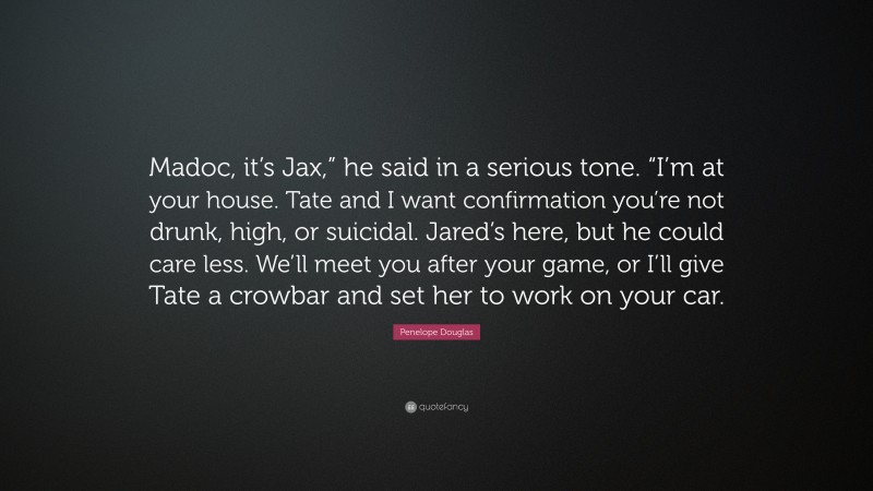 Penelope Douglas Quote: “Madoc, it’s Jax,” he said in a serious tone. “I’m at your house. Tate and I want confirmation you’re not drunk, high, or suicidal. Jared’s here, but he could care less. We’ll meet you after your game, or I’ll give Tate a crowbar and set her to work on your car.”