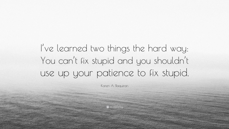 Karen A. Baquiran Quote: “I’ve learned two things the hard way: You can’t fix stupid and you shouldn’t use up your patience to fix stupid.”