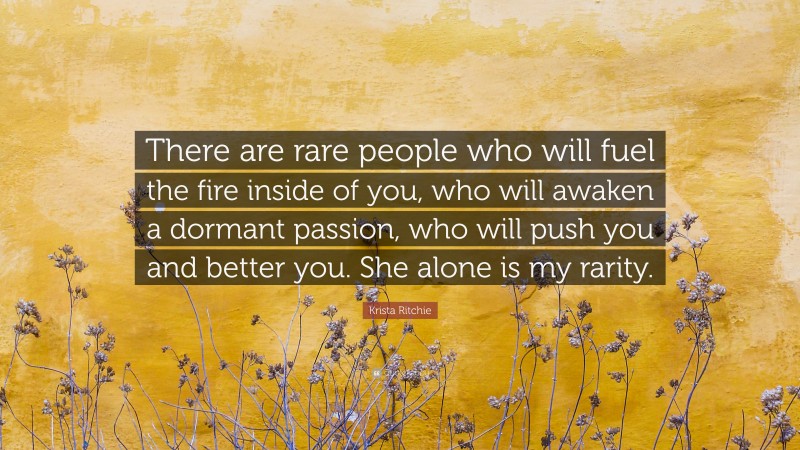 Krista Ritchie Quote: “There are rare people who will fuel the fire inside of you, who will awaken a dormant passion, who will push you and better you. She alone is my rarity.”
