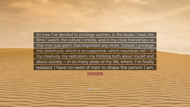 Pauline Harmange Quote: “So now I’ve decided to privilege women, in the books I read, the films I watch, the culture I imbibe, and in my close friendships, so that men just aren’t that important any more. Instead I privilege this sisterhood, which is so supportive, which nourishes me – in my creativity, my radicalism, my thinking both about myself and about society – in so many areas of my life, where, I’ve finally realised, I have no need of men to shape the person I am.”