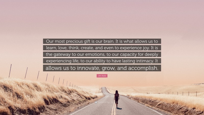 Jim Kwik Quote: “Our most precious gift is our brain. It is what allows us to learn, love, think, create, and even to experience joy. It is the gateway to our emotions, to our capacity for deeply experiencing life, to our ability to have lasting intimacy. It allows us to innovate, grow, and accomplish.”