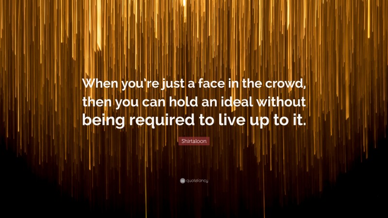 Shirtaloon Quote: “When you’re just a face in the crowd, then you can hold an ideal without being required to live up to it.”