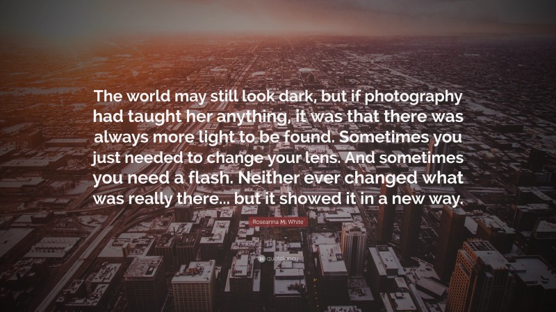 Roseanna M. White Quote: “The world may still look dark, but if photography had taught her anything, it was that there was always more light to be found. Sometimes you just needed to change your lens. And sometimes you need a flash. Neither ever changed what was really there... but it showed it in a new way.”
