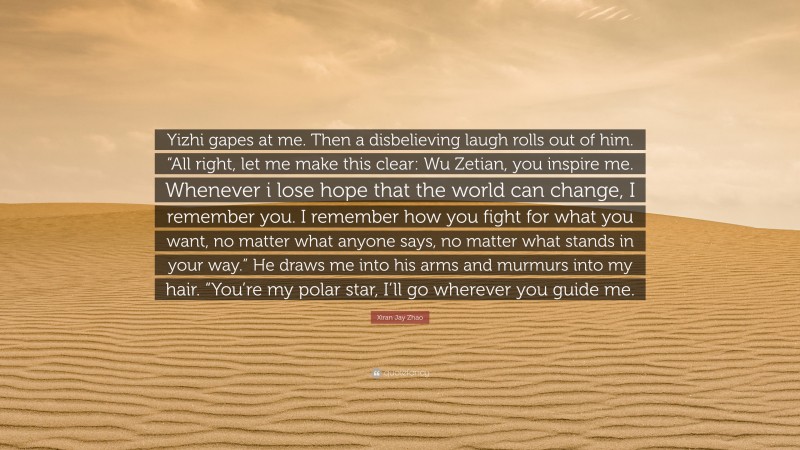 Xiran Jay Zhao Quote: “Yizhi gapes at me. Then a disbelieving laugh rolls out of him. “All right, let me make this clear: Wu Zetian, you inspire me. Whenever i lose hope that the world can change, I remember you. I remember how you fight for what you want, no matter what anyone says, no matter what stands in your way.” He draws me into his arms and murmurs into my hair. “You’re my polar star, I’ll go wherever you guide me.”