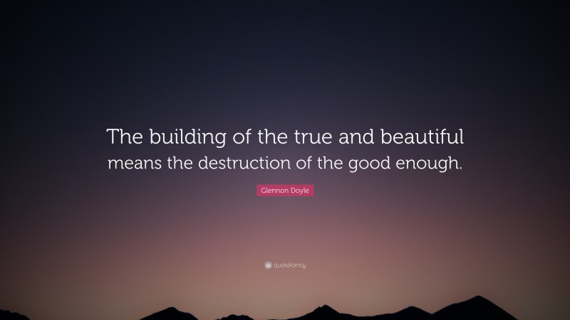 Glennon Doyle Quote: “The building of the true and beautiful means the destruction of the good enough.”