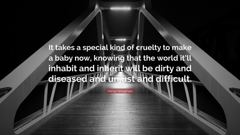 Hanya Yanagihara Quote: “It takes a special kind of cruelty to make a baby now, knowing that the world it’ll inhabit and inherit will be dirty and diseased and unjust and difficult.”