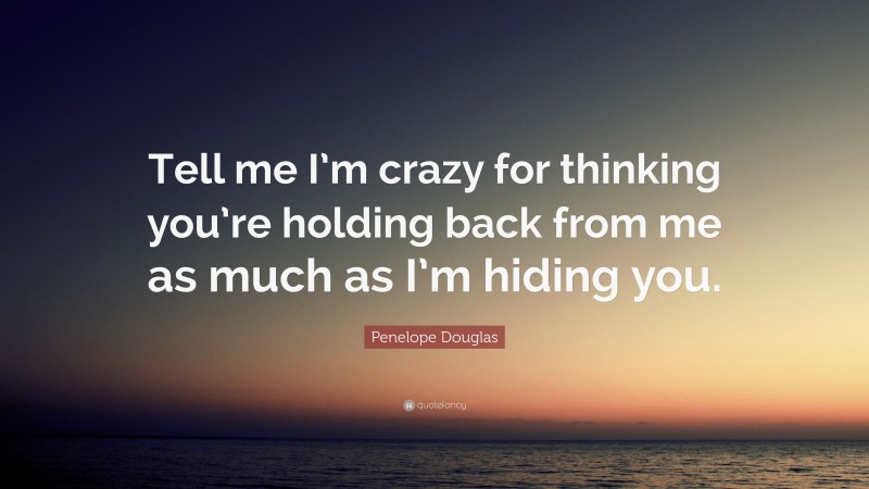 Penelope Douglas Quote: “Tell me I’m crazy for thinking you’re holding back from me as much as I’m hiding you.”