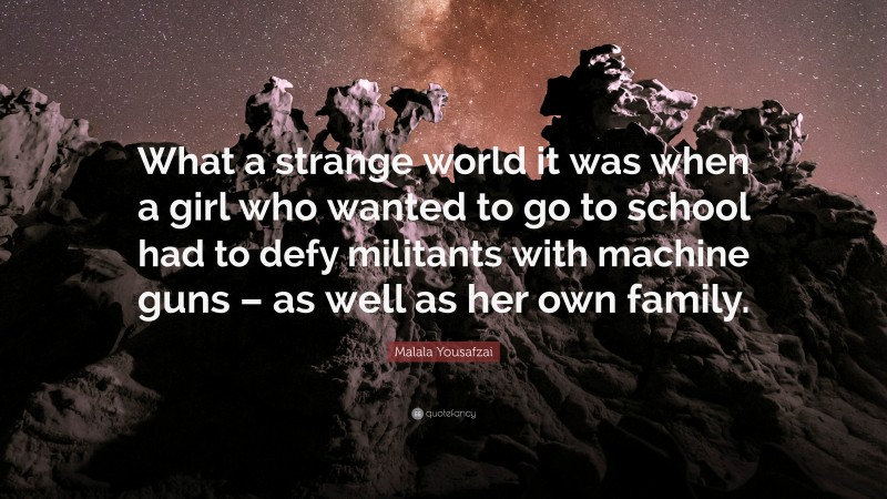 Malala Yousafzai Quote: “What a strange world it was when a girl who wanted to go to school had to defy militants with machine guns – as well as her own family.”