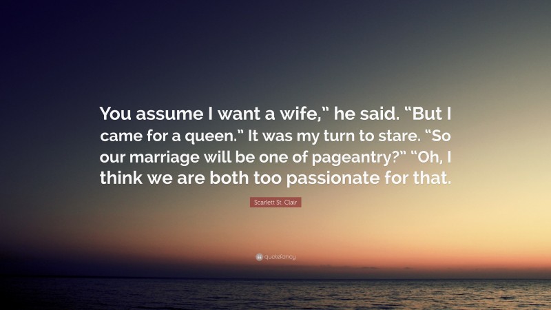 Scarlett St. Clair Quote: “You assume I want a wife,” he said. “But I came for a queen.” It was my turn to stare. “So our marriage will be one of pageantry?” “Oh, I think we are both too passionate for that.”