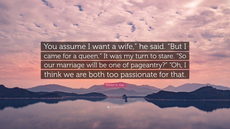 Scarlett St. Clair Quote: “You assume I want a wife,” he said. “But I came for a queen.” It was my turn to stare. “So our marriage will be one of pageantry?” “Oh, I think we are both too passionate for that.”