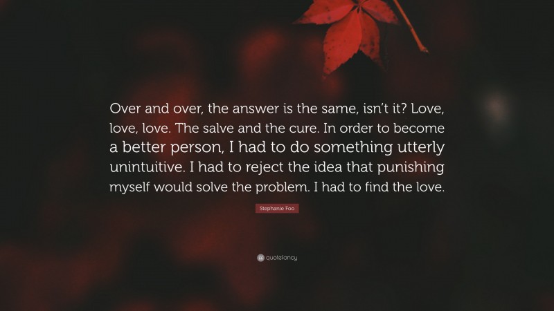 Stephanie Foo Quote: “Over and over, the answer is the same, isn’t it? Love, love, love. The salve and the cure. In order to become a better person, I had to do something utterly unintuitive. I had to reject the idea that punishing myself would solve the problem. I had to find the love.”